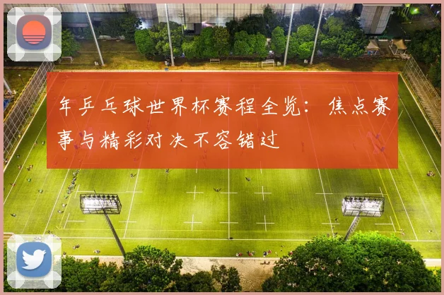 年乒乓球世界杯赛程全览：焦点赛事与精彩对决不容错过