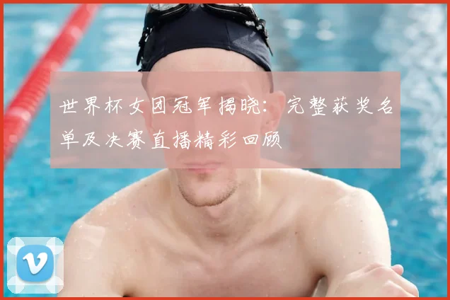 世界杯女团冠军揭晓：完整获奖名单及决赛直播精彩回顾