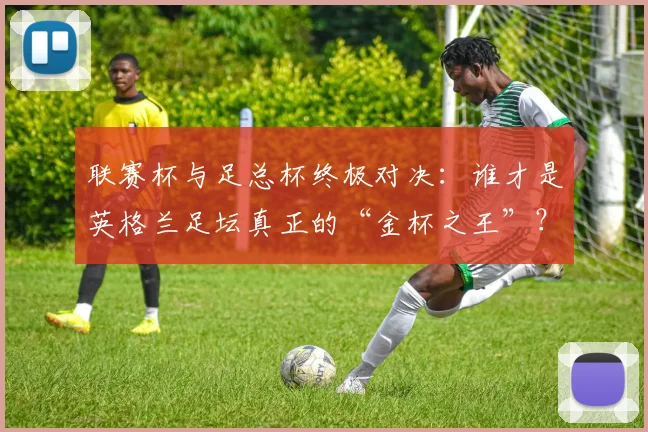 联赛杯与足总杯终极对决:谁才是英格兰足坛真正的“金杯之王”?