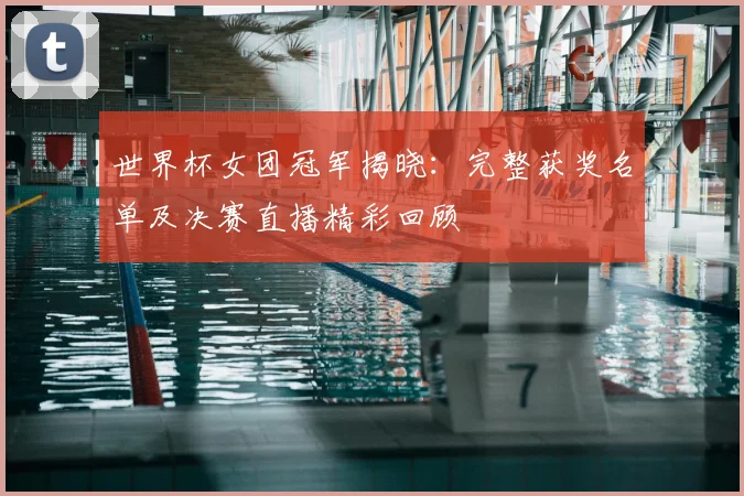 世界杯女团冠军揭晓：完整获奖名单及决赛直播精彩回顾