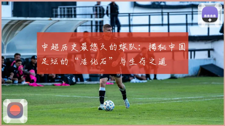 中超历史最悠久的球队：揭秘中国足坛的“活化石”与生存之道