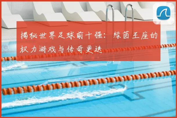 揭秘世界足球前十强:绿茵王座的权力游戏与传奇更迭