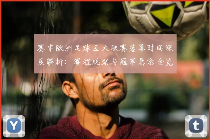 赛季欧洲足球五大联赛落幕时间深度解析:赛程规划与冠军悬念全览
