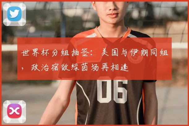 世界杯分组抽签：美国与伊朗同组，政治宿敌绿茵场再相逢