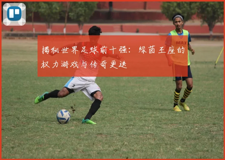 揭秘世界足球前十强:绿茵王座的权力游戏与传奇更迭