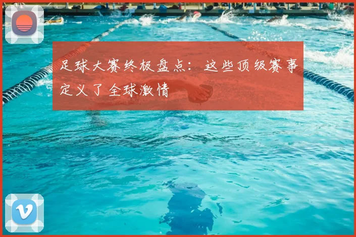 足球大赛终极盘点：这些顶级赛事定义了全球激情