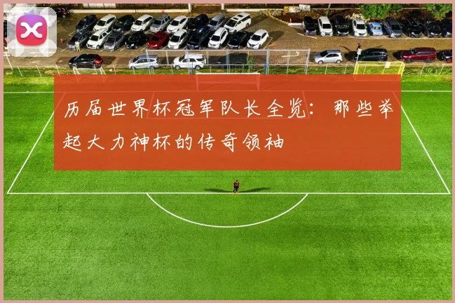 历届世界杯冠军队长全览：那些举起大力神杯的传奇领袖