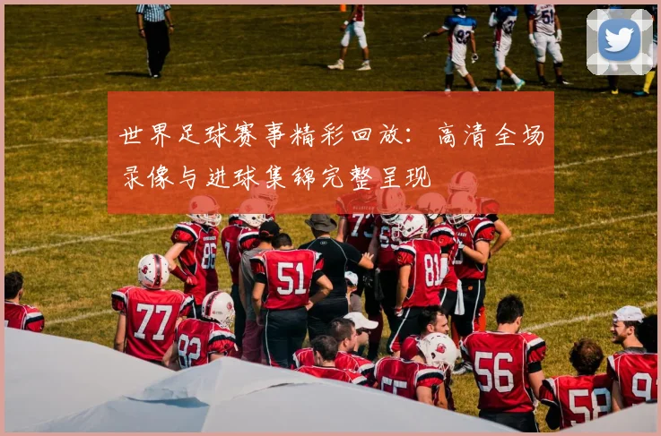 世界足球赛事精彩回放:高清全场录像与进球集锦完整呈现