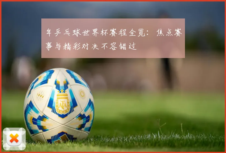 年乒乓球世界杯赛程全览:焦点赛事与精彩对决不容错过
